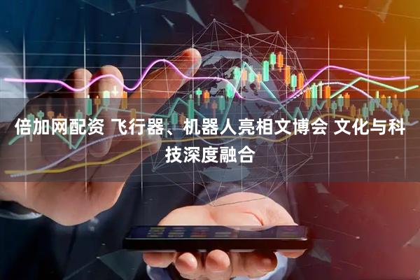 倍加网配资 飞行器、机器人亮相文博会 文化与科技深度融合