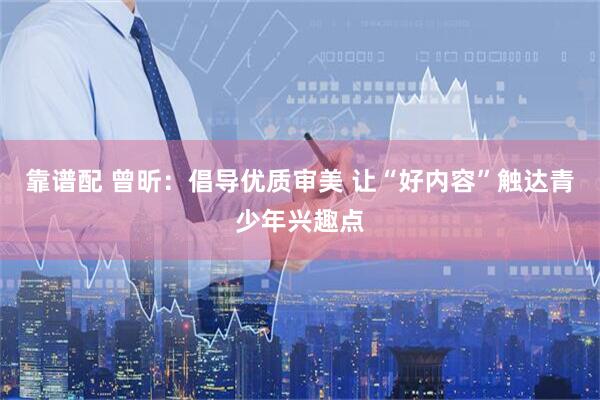 靠谱配 曾昕：倡导优质审美 让“好内容”触达青少年兴趣点
