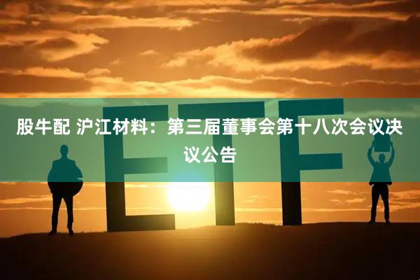 股牛配 沪江材料：第三届董事会第十八次会议决议公告