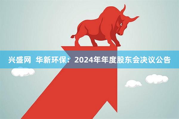 兴盛网  华新环保：2024年年度股东会决议公告