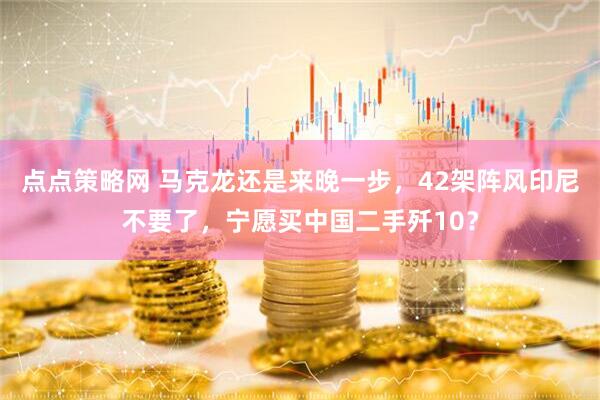 点点策略网 马克龙还是来晚一步，42架阵风印尼不要了，宁愿买中国二手歼10？