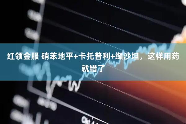 红领金服 硝苯地平+卡托普利+缬沙坦，这样用药就错了