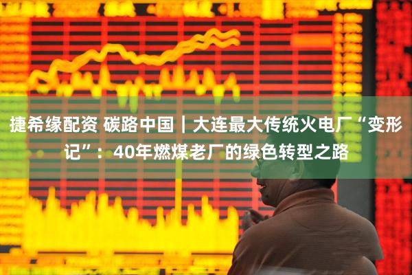 捷希缘配资 碳路中国｜大连最大传统火电厂“变形记”：40年燃煤老厂的绿色转型之路