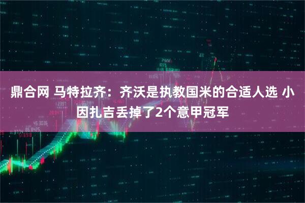 鼎合网 马特拉齐：齐沃是执教国米的合适人选 小因扎吉丢掉了2个意甲冠军