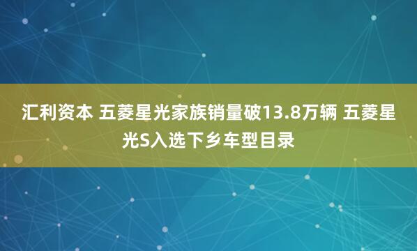 汇利资本 五菱星光家族销量破13.8万辆 五菱星光S入选下乡车型目录