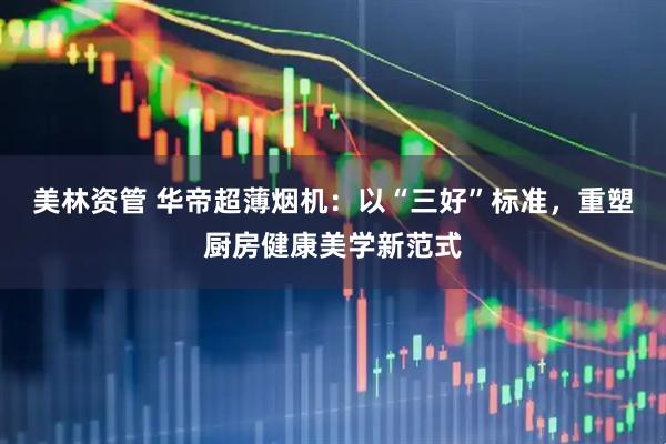 美林资管 华帝超薄烟机：以“三好”标准，重塑厨房健康美学新范式