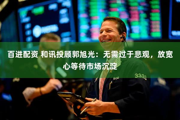 百进配资 和讯投顾郭旭光：无需过于悲观，放宽心等待市场沉淀