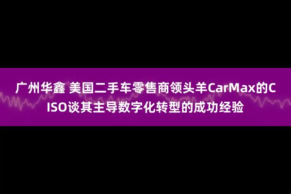广州华鑫 美国二手车零售商领头羊CarMax的CISO谈其主导数字化转型的成功经验