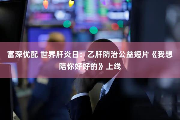 富深优配 世界肝炎日：乙肝防治公益短片《我想陪你好好的》上线