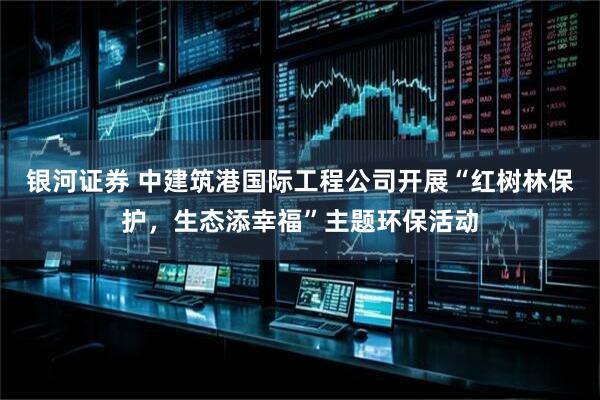 银河证券 中建筑港国际工程公司开展“红树林保护，生态添幸福”主题环保活动