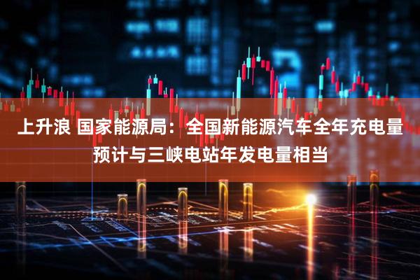 上升浪 国家能源局：全国新能源汽车全年充电量预计与三峡电站年发电量相当