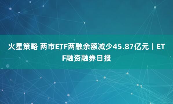 火星策略 两市ETF两融余额减少45.87亿元丨ETF融资融券日报