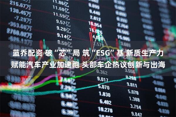 蓝乔配资 破“芯”局 筑“ESG”基 新质生产力赋能汽车产业加速跑 头部车企热议创新与出海