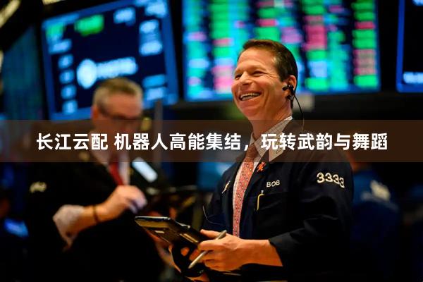 长江云配 机器人高能集结，玩转武韵与舞蹈