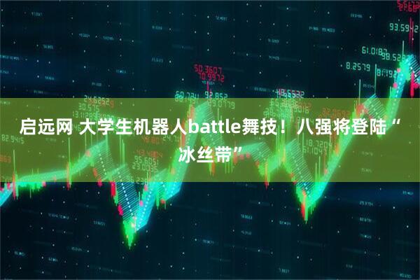 启远网 大学生机器人battle舞技！八强将登陆“冰丝带”