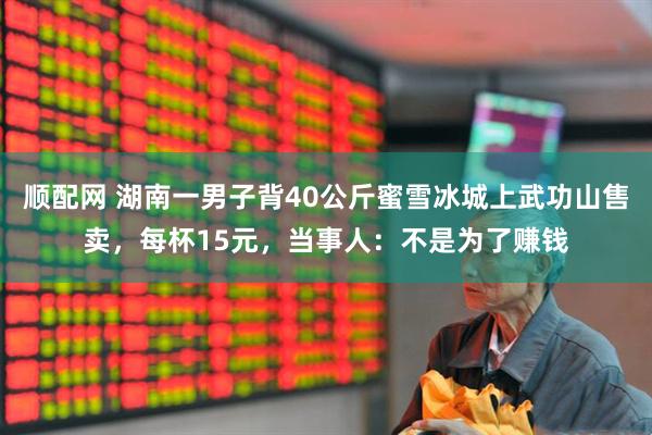 顺配网 湖南一男子背40公斤蜜雪冰城上武功山售卖，每杯15元，当事人：不是为了赚钱