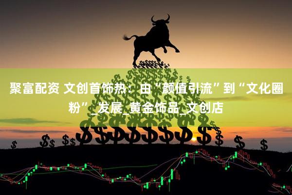 聚富配资 文创首饰热：由“颜值引流”到“文化圈粉”_发展_黄金饰品_文创店