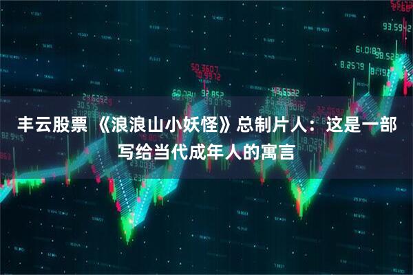 丰云股票 《浪浪山小妖怪》总制片人：这是一部写给当代成年人的寓言