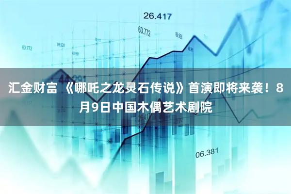 汇金财富 《哪吒之龙灵石传说》首演即将来袭！8月9日中国木偶艺术剧院