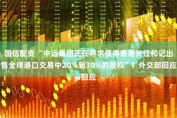 国信配资 “中远集团正在寻求获得香港长江和记出售全球港口交易中20%到30%的股权”？外交部回应