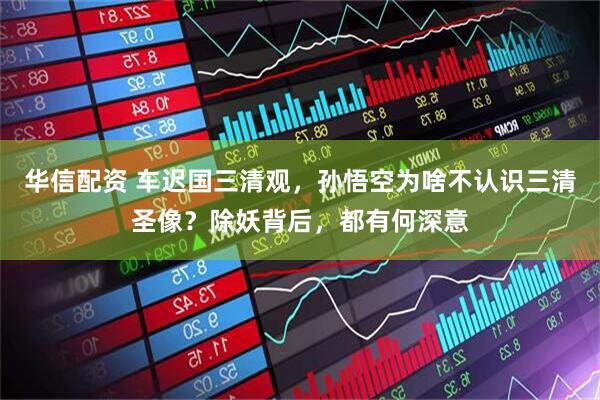 华信配资 车迟国三清观，孙悟空为啥不认识三清圣像？除妖背后，都有何深意
