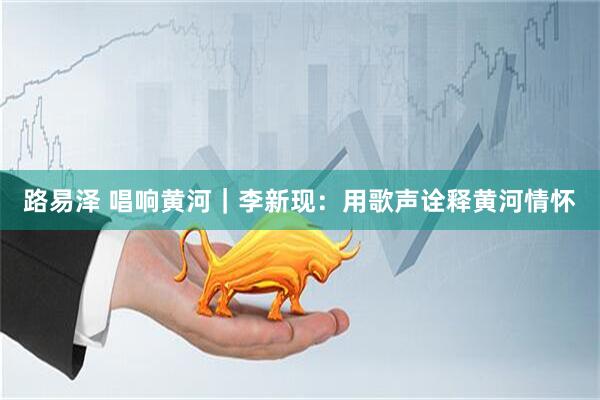 路易泽 唱响黄河｜李新现：用歌声诠释黄河情怀