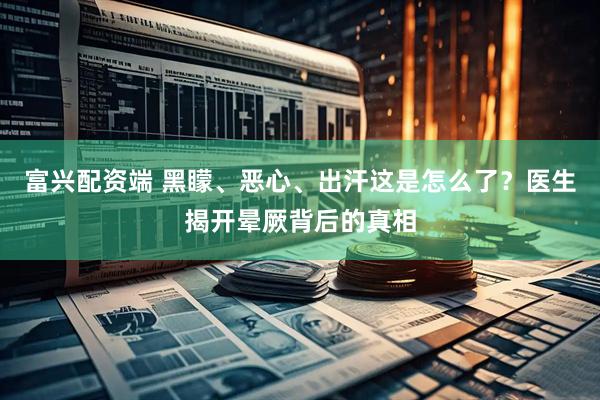 富兴配资端 黑矇、恶心、出汗这是怎么了？医生揭开晕厥背后的真相