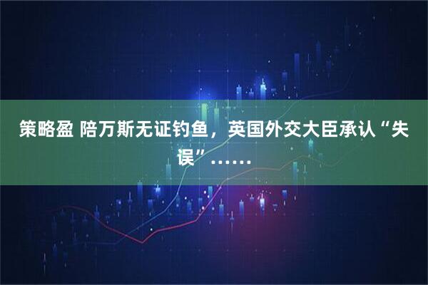 策略盈 陪万斯无证钓鱼，英国外交大臣承认“失误”……