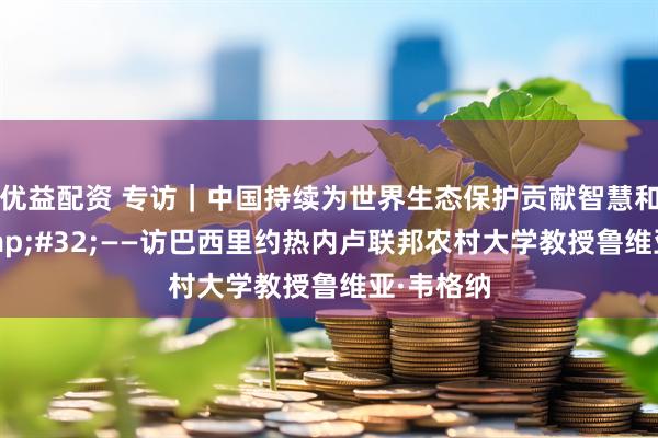 优益配资 专访｜中国持续为世界生态保护贡献智慧和力量&#32;——访巴西里约热内卢联邦农村大学教授鲁维亚·韦格纳