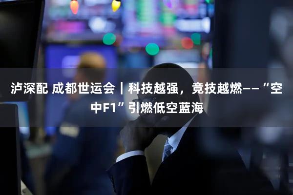 泸深配 成都世运会｜科技越强，竞技越燃——“空中F1”引燃低空蓝海