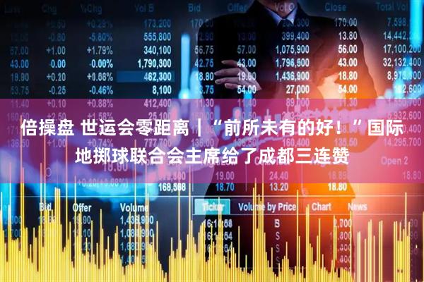 倍操盘 世运会零距离｜“前所未有的好！”国际地掷球联合会主席给了成都三连赞
