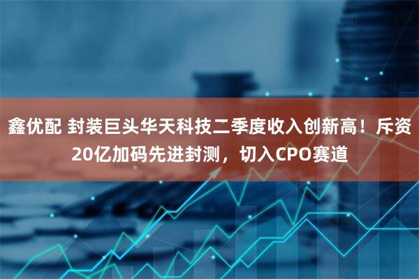 鑫优配 封装巨头华天科技二季度收入创新高！斥资20亿加码先进封测，切入CPO赛道