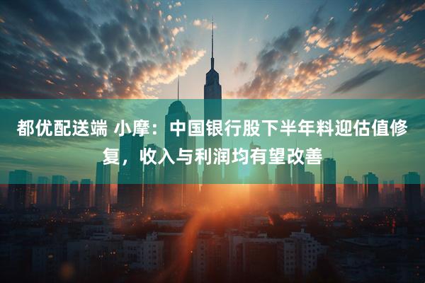 都优配送端 小摩：中国银行股下半年料迎估值修复，收入与利润均有望改善