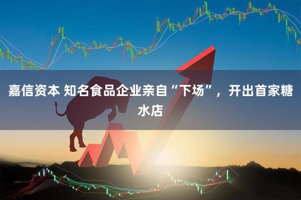 嘉信资本 知名食品企业亲自“下场”，开出首家糖水店