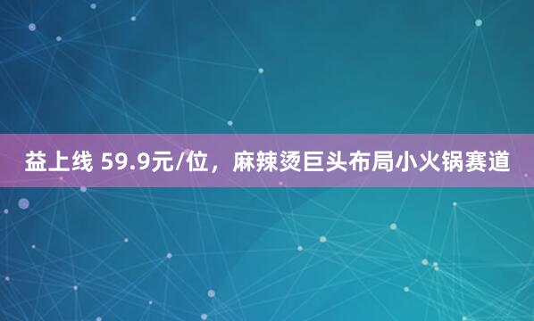 益上线 59.9元/位，麻辣烫巨头布局小火锅赛道