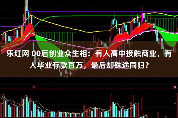 乐红网 00后创业众生相：有人高中接触商业，有人毕业存款百万，最后却殊途同归？