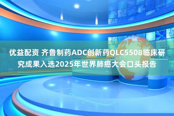 优益配资 齐鲁制药ADC创新药QLC5508临床研究成果入选2025年世界肺癌大会口头报告
