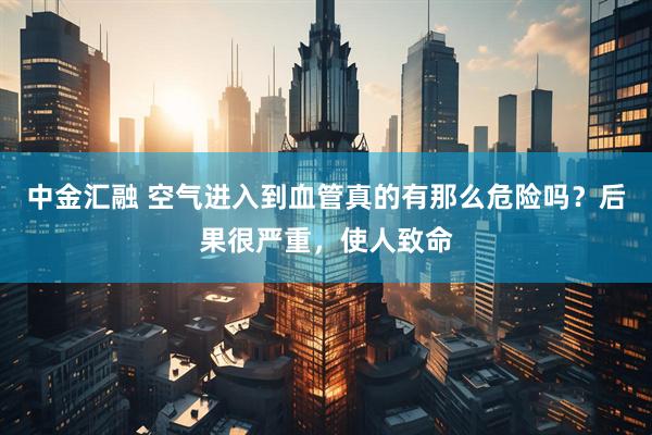 中金汇融 空气进入到血管真的有那么危险吗？后果很严重，使人致命