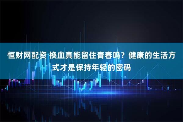 恒财网配资 换血真能留住青春吗？健康的生活方式才是保持年轻的密码