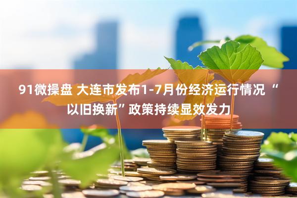 91微操盘 大连市发布1-7月份经济运行情况 “以旧换新”政策持续显效发力