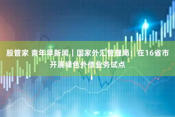 股管家 青年早新闻｜国家外汇管理局：在16省市开展绿色外债业务试点