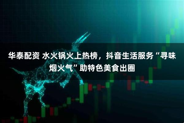 华泰配资 水火锅火上热榜，抖音生活服务“寻味烟火气”助特色美食出圈