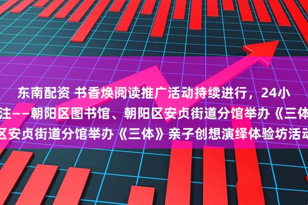 东南配资 书香焕阅读推广活动持续进行，24小时自助图书馆服务受关注——朝阳区图书馆、朝阳区安贞街道分馆举办《三体》亲子创想演绎体验坊活动