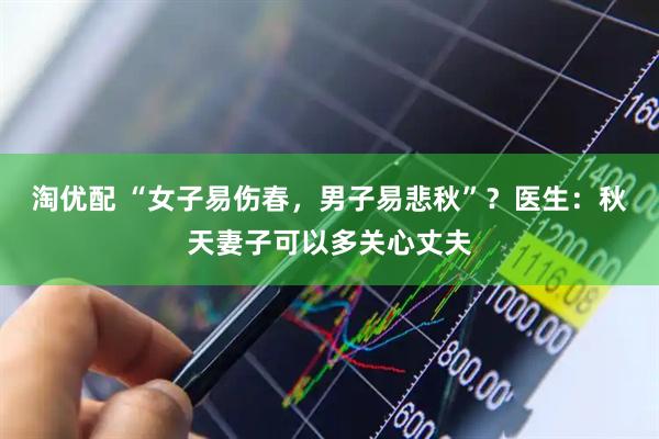 淘优配 “女子易伤春，男子易悲秋”？医生：秋天妻子可以多关心丈夫