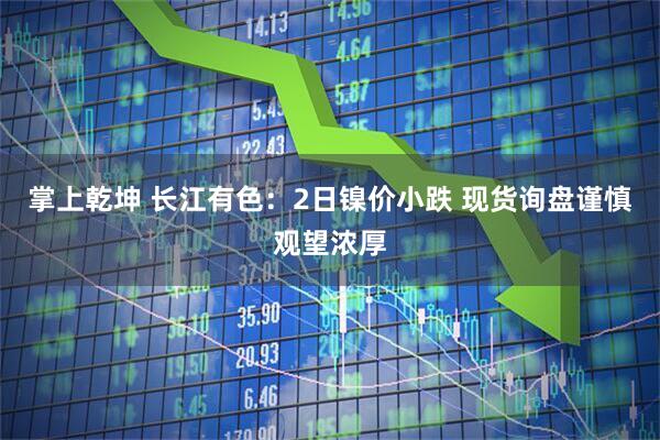 掌上乾坤 长江有色：2日镍价小跌 现货询盘谨慎观望浓厚