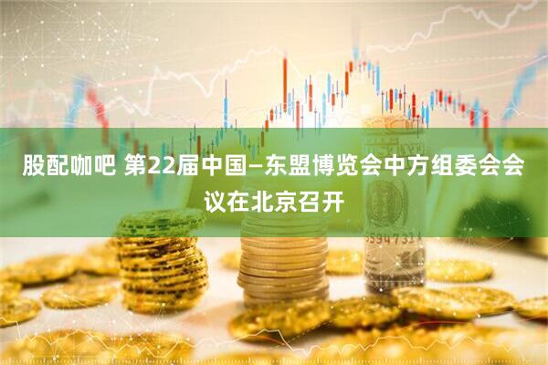 股配咖吧 第22届中国—东盟博览会中方组委会会议在北京召开
