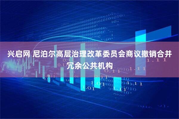 兴启网 尼泊尔高层治理改革委员会商议撤销合并冗余公共机构
