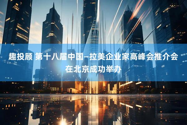 趣投顾 第十八届中国—拉美企业家高峰会推介会在北京成功举办