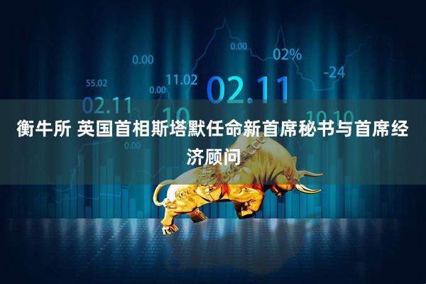 衡牛所 英国首相斯塔默任命新首席秘书与首席经济顾问