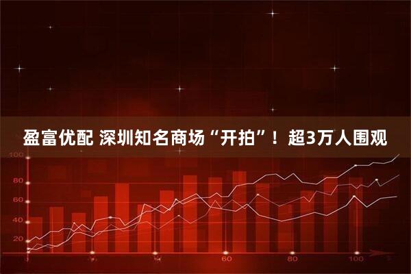 盈富优配 深圳知名商场“开拍”！超3万人围观